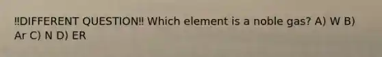 ‼️DIFFERENT QUESTION‼️ Which element is a noble gas? A) W B) Ar C) N D) ER