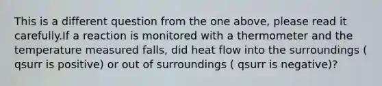 This is a different question from the one above, please read it carefully.If a reaction is monitored with a thermometer and the temperature measured falls, did heat flow into the surroundings ( qsurr is positive) or out of surroundings ( qsurr is negative)?