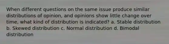 When different questions on the same issue produce similar distributions of opinion, and opinions show little change over time, what kind of distribution is indicated? a. Stable distribution b. Skewed distribution c. Normal distribution d. Bimodal distribution