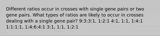 Different ratios occur in crosses with single gene pairs or two gene pairs. What types of ratios are likely to occur in crosses dealing with a single gene pair? 9:3:3:1, 1:2:1 4:1, 1:1, 1:4:1 1:1:1:1, 1:4:6:4:1 3:1, 1:1, 1:2:1