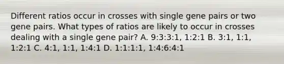 Different ratios occur in crosses with single gene pairs or two gene pairs. What types of ratios are likely to occur in crosses dealing with a single gene pair? A. 9:3:3:1, 1:2:1 B. 3:1, 1:1, 1:2:1 C. 4:1, 1:1, 1:4:1 D. 1:1:1:1, 1:4:6:4:1