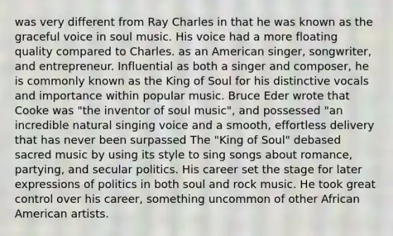 was very different from Ray Charles in that he was known as the graceful voice in soul music. His voice had a more floating quality compared to Charles. as an American singer, songwriter, and entrepreneur. Influential as both a singer and composer, he is commonly known as the King of Soul for his distinctive vocals and importance within popular music. Bruce Eder wrote that Cooke was "the inventor of soul music", and possessed "an incredible natural singing voice and a smooth, effortless delivery that has never been surpassed The "King of Soul" debased sacred music by using its style to sing songs about romance, partying, and secular politics. His career set the stage for later expressions of politics in both soul and rock music. He took great control over his career, something uncommon of other African American artists.