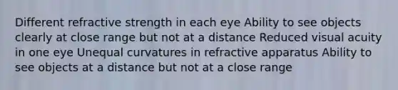 Different refractive strength in each eye Ability to see objects clearly at close range but not at a distance Reduced visual acuity in one eye Unequal curvatures in refractive apparatus Ability to see objects at a distance but not at a close range