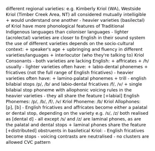 different regional varieties: e.g. Kimberly Kriol (WA), Westside Kriol (Timber Creek Area, NT) all considered mutually intelligible + would understand one another - heavier varieties (basilectal) of Kriol have more phonological features of Traditional Indigenous languages than coloniser languages - lighter (acrolectal) varieties are closer to English in their sound system the use of different varieties depends on the socio-cultural context: + speaker's age + upbringing and fluency in different varieties/languages + interlocutor (who they're talking to) Kriol Consonants - both varieties are lacking English: + affricates + /h/ usually - lighter varieties often have: + labio-dental phonemes + fricatives (not the full range of English fricatives) - heavier varieties often have: + lamino-palatal phonemes + trill - english bilabial stops /p/, /b/ and labio-dental fricatives /f/, /v/ + single bilabial stop phoneme with allophonic voicing rules in the heavier varieties - they all share the feature [+labial] English Phonemes: /p/, /b/, /f/, /v/ Kriol Phoneme: /b/ Kriol Allophones: [p], [b] - English fricatives and affricates become either a palatal or dental stop, depending on the variety e.g. /s/, /z/ both realised as [dental d] - all except /s/ and /z/ are laminal phones, as are the palatal and dental stops + laminal phones share the feature [+distributed] obstruents in basiletical Kriol: - English fricatives become stops - voicing contrasts are neutralised - no clusters are allowed CVC pattern