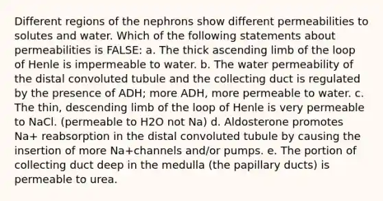 Different regions of the nephrons show different permeabilities to solutes and water. Which of the following statements about permeabilities is FALSE: a. The thick ascending limb of the loop of Henle is impermeable to water. b. The water permeability of the distal convoluted tubule and the collecting duct is regulated by the presence of ADH; more ADH, more permeable to water. c. The thin, descending limb of the loop of Henle is very permeable to NaCl. (permeable to H2O not Na) d. Aldosterone promotes Na+ reabsorption in the distal convoluted tubule by causing the insertion of more Na+channels and/or pumps. e. The portion of collecting duct deep in the medulla (the papillary ducts) is permeable to urea.