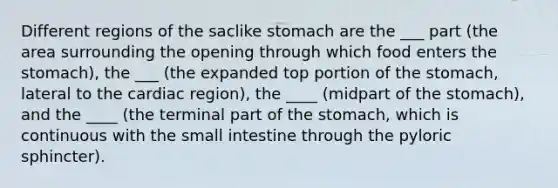 Different regions of the saclike stomach are the ___ part (the area surrounding the opening through which food enters <a href='https://www.questionai.com/knowledge/kLccSGjkt8-the-stomach' class='anchor-knowledge'>the stomach</a>), the ___ (the expanded top portion of the stomach, lateral to the cardiac region), the ____ (midpart of the stomach), and the ____ (the terminal part of the stomach, which is continuous with <a href='https://www.questionai.com/knowledge/kt623fh5xn-the-small-intestine' class='anchor-knowledge'>the small intestine</a> through the pyloric sphincter).