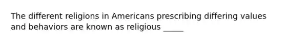 The different religions in Americans prescribing differing values and behaviors are known as religious _____