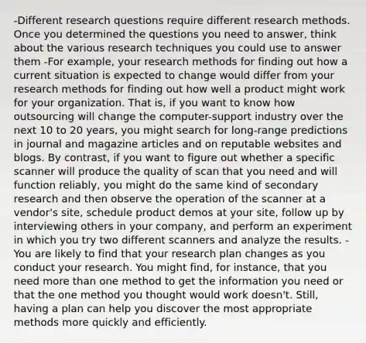 -Different research questions require different research methods. Once you determined the questions you need to answer, think about the various research techniques you could use to answer them -For example, your research methods for finding out how a current situation is expected to change would differ from your research methods for finding out how well a product might work for your organization. That is, if you want to know how outsourcing will change the computer-support industry over the next 10 to 20 years, you might search for long-range predictions in journal and magazine articles and on reputable websites and blogs. By contrast, if you want to figure out whether a specific scanner will produce the quality of scan that you need and will function reliably, you might do the same kind of secondary research and then observe the operation of the scanner at a vendor's site, schedule product demos at your site, follow up by interviewing others in your company, and perform an experiment in which you try two different scanners and analyze the results. -You are likely to find that your research plan changes as you conduct your research. You might find, for instance, that you need more than one method to get the information you need or that the one method you thought would work doesn't. Still, having a plan can help you discover the most appropriate methods more quickly and efficiently.