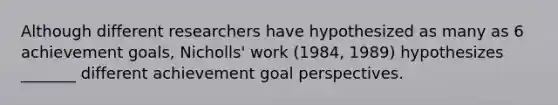 Although different researchers have hypothesized as many as 6 achievement goals, Nicholls' work (1984, 1989) hypothesizes _______ different achievement goal perspectives.