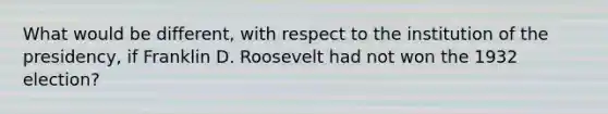 What would be different, with respect to the institution of the presidency, if Franklin D. Roosevelt had not won the 1932 election?