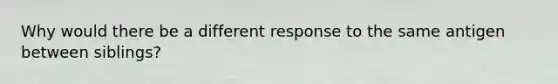 Why would there be a different response to the same antigen between siblings?