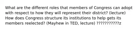 What are the different roles that members of Congress can adopt with respect to how they will represent their district? (lecture) How does Congress structure its institutions to help gets its members reelected? (Mayhew in TED, lecture) ???????????z