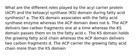 What are the different roles played by the acyl carrier protein (ACP) and the ketoacyl synthase (KS) domain during fatty acid synthesis? a. The KS domain associates with the fatty acid synthase enzyme whereas the ACP domain does not b. The ACP delivers two carbon fragments one at a time whereas the KS domain passes them on to the fatty acid c. The KS domain holds the growing fatty acid chain whereas the ACP domain delivers two carbon fragments d. The ACP carrier the growing fatty acid chain more than the KS domain