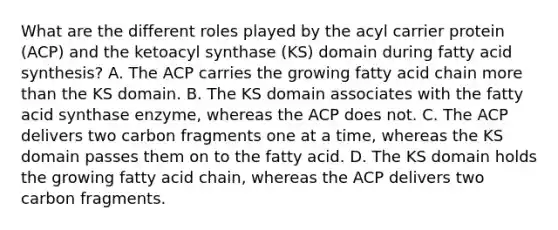 What are the different roles played by the acyl carrier protein (ACP) and the ketoacyl synthase (KS) domain during fatty acid synthesis? A. The ACP carries the growing fatty acid chain more than the KS domain. B. The KS domain associates with the fatty acid synthase enzyme, whereas the ACP does not. C. The ACP delivers two carbon fragments one at a time, whereas the KS domain passes them on to the fatty acid. D. The KS domain holds the growing fatty acid chain, whereas the ACP delivers two carbon fragments.