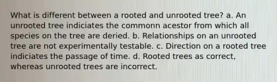 What is different between a rooted and unrooted tree? a. An unrooted tree indiciates the commonn acestor from which all species on the tree are deried. b. Relationships on an unrooted tree are not experimentally testable. c. Direction on a rooted tree indiciates the passage of time. d. Rooted trees as correct, whereas unrooted trees are incorrect.