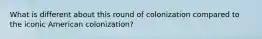 What is different about this round of colonization compared to the iconic American colonization?