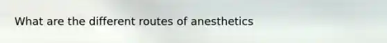 What are the different routes of anesthetics