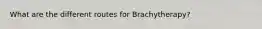 What are the different routes for Brachytherapy?