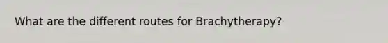 What are the different routes for Brachytherapy?