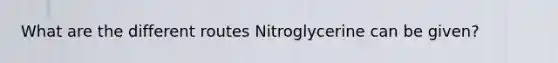 What are the different routes Nitroglycerine can be given?