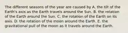 The different seasons of the year are caused by A. the tilt of the Earth's axis as the Earth travels around the Sun. B. the rotation of the Earth around the Sun. C. the rotation of the Earth on its axis. D. the rotation of the moon around the Earth. E. the gravitational pull of the moon as it travels around the Earth.