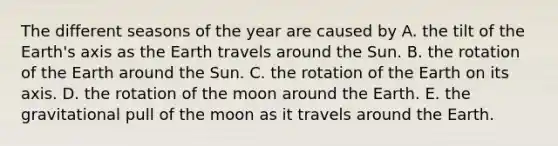 The different seasons of the year are caused by A. the tilt of the Earth's axis as the Earth travels around the Sun. B. the rotation of the Earth around the Sun. C. the rotation of the Earth on its axis. D. the rotation of the moon around the Earth. E. the gravitational pull of the moon as it travels around the Earth.