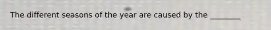 The different seasons of the year are caused by the ________