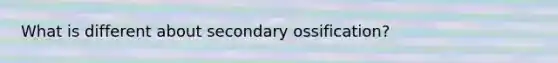 What is different about secondary ossification?