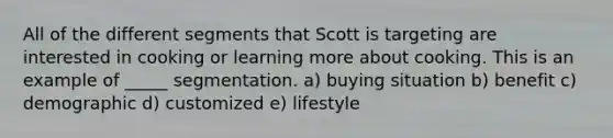 All of the different segments that Scott is targeting are interested in cooking or learning more about cooking. This is an example of _____ segmentation. a) buying situation b) benefit c) demographic d) customized e) lifestyle