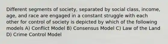 Different segments of society, separated by social class, income, age, and race are engaged in a constant struggle with each other for control of society is depicted by which of the following models A) Conflict Model B) Consensus Model C) Law of the Land D) Crime Control Model