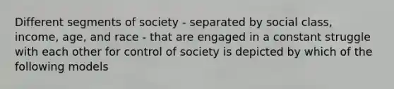 Different segments of society - separated by social class, income, age, and race - that are engaged in a constant struggle with each other for control of society is depicted by which of the following models