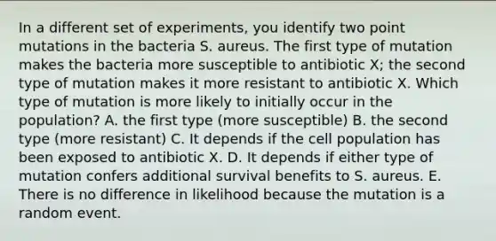 In a different set of experiments, you identify two point mutations in the bacteria S. aureus. The first type of mutation makes the bacteria more susceptible to antibiotic X; the second type of mutation makes it more resistant to antibiotic X. Which type of mutation is more likely to initially occur in the population? A. the first type (more susceptible) B. the second type (more resistant) C. It depends if the cell population has been exposed to antibiotic X. D. It depends if either type of mutation confers additional survival benefits to S. aureus. E. There is no difference in likelihood because the mutation is a random event.