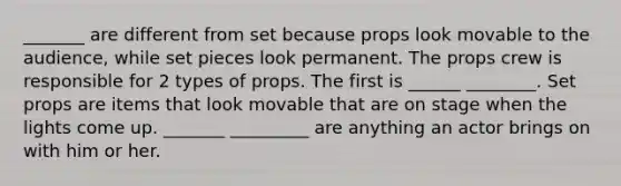 _______ are different from set because props look movable to the audience, while set pieces look permanent. The props crew is responsible for 2 types of props. The first is ______ ________. Set props are items that look movable that are on stage when the lights come up. _______ _________ are anything an actor brings on with him or her.