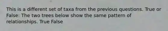This is a different set of taxa from the previous questions. True or False: The two trees below show the same pattern of relationships. True False