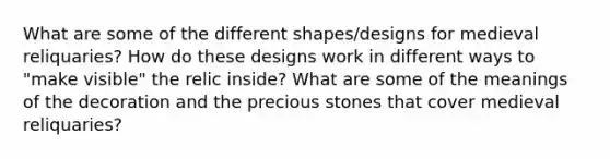 What are some of the different shapes/designs for medieval reliquaries? How do these designs work in different ways to "make visible" the relic inside? What are some of the meanings of the decoration and the precious stones that cover medieval reliquaries?