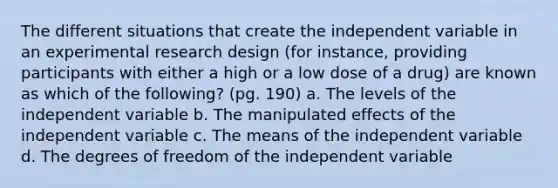 The different situations that create the independent variable in an experimental research design (for instance, providing participants with either a high or a low dose of a drug) are known as which of the following? (pg. 190) a. The levels of the independent variable b. The manipulated effects of the independent variable c. The means of the independent variable d. The degrees of freedom of the independent variable