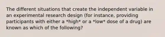 The different situations that create the independent variable in an experimental research design (for instance, providing participants with either a *high* or a *low* dose of a drug) are known as which of the following?