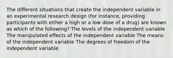 The different situations that create the independent variable in an experimental research design (for instance, providing participants with either a high or a low dose of a drug) are known as which of the following? The levels of the independent variable The manipulated effects of the independent variable The means of the independent variable The degrees of freedom of the independent variable