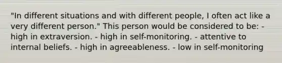 "In different situations and with different people, I often act like a very different person." This person would be considered to be: - high in extraversion. - high in self-monitoring. - attentive to internal beliefs. - high in agreeableness. - low in self-monitoring