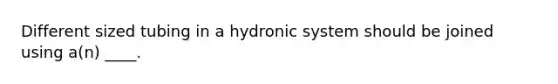 Different sized tubing in a hydronic system should be joined using a(n) ____.