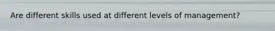 Are different skills used at different levels of management?