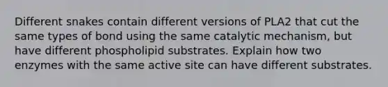 Different snakes contain different versions of PLA2 that cut the same types of bond using the same catalytic mechanism, but have different phospholipid substrates. Explain how two enzymes with the same active site can have different substrates.