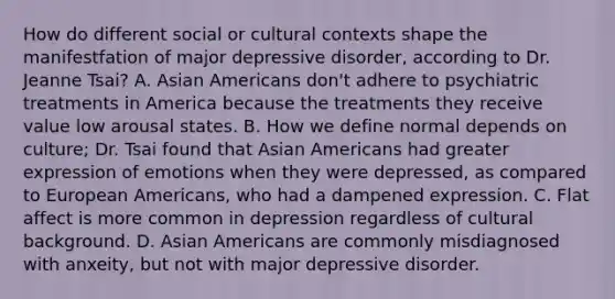 How do different social or cultural contexts shape the manifestfation of major depressive disorder, according to Dr. Jeanne Tsai? A. Asian Americans don't adhere to psychiatric treatments in America because the treatments they receive value low arousal states. B. How we define normal depends on culture; Dr. Tsai found that Asian Americans had greater expression of emotions when they were depressed, as compared to European Americans, who had a dampened expression. C. Flat affect is more common in depression regardless of cultural background. D. Asian Americans are commonly misdiagnosed with anxeity, but not with major depressive disorder.