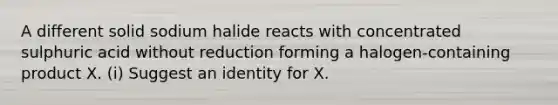 A different solid sodium halide reacts with concentrated sulphuric acid without reduction forming a halogen-containing product X. (i) Suggest an identity for X.