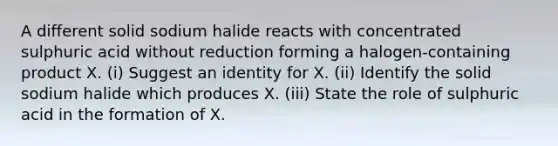 A different solid sodium halide reacts with concentrated sulphuric acid without reduction forming a halogen-containing product X. (i) Suggest an identity for X. (ii) Identify the solid sodium halide which produces X. (iii) State the role of sulphuric acid in the formation of X.