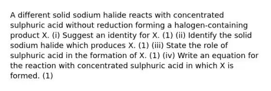 A different solid sodium halide reacts with concentrated sulphuric acid without reduction forming a halogen-containing product X. (i) Suggest an identity for X. (1) (ii) Identify the solid sodium halide which produces X. (1) (iii) State the role of sulphuric acid in the formation of X. (1) (iv) Write an equation for the reaction with concentrated sulphuric acid in which X is formed. (1)