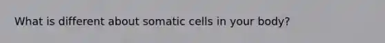 What is different about somatic cells in your body?