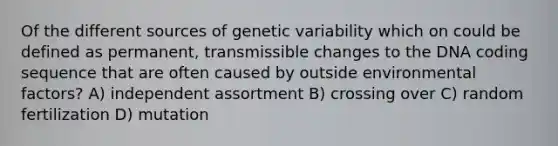 Of the different sources of genetic variability which on could be defined as permanent, transmissible changes to the DNA coding sequence that are often caused by outside environmental factors? A) independent assortment B) crossing over C) random fertilization D) mutation