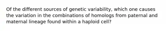 Of the different sources of genetic variability, which one causes the variation in the combinations of homologs from paternal and maternal lineage found within a haploid cell?