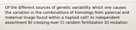 Of the different sources of genetic variability which one causes the variation in the combinations of homologs from paternal and maternal linage found within a haploid cell? A) independent assortment B) crossing over C) random fertilization D) mutation